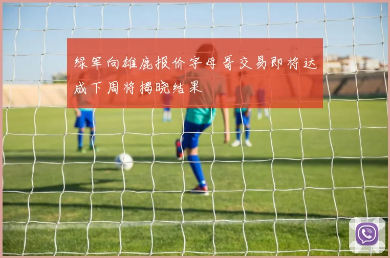 绿军向雄鹿报价字母哥交易即将达成下周将揭晓结果