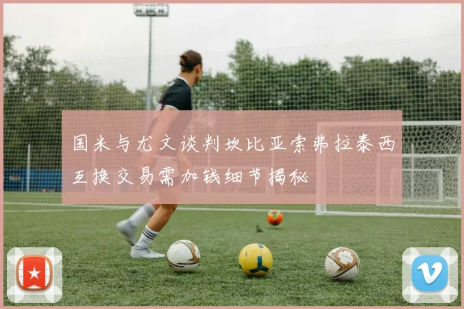 国米与尤文谈判坎比亚索弗拉泰西互换交易需加钱细节揭秘