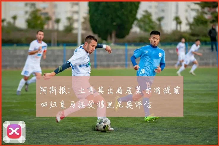 阿斯报：土耳其出局居莱尔将提前回归皇马接受穆里尼奥评估