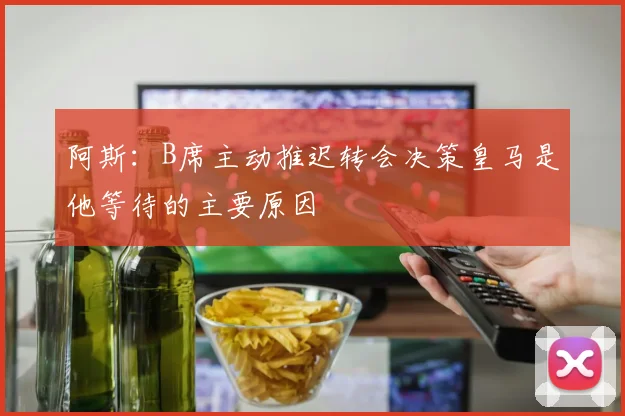 阿斯：B席主动推迟转会决策皇马是他等待的主要原因