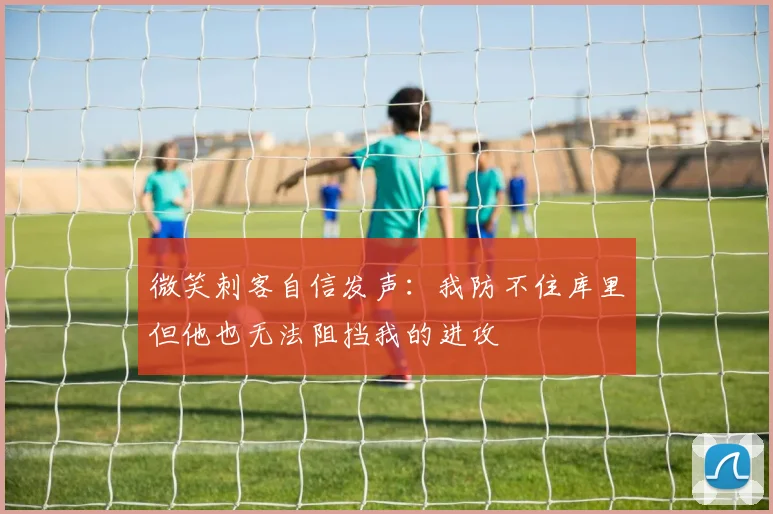 微笑刺客自信发声：我防不住库里但他也无法阻挡我的进攻