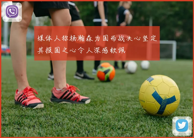 媒体人称杨瀚森为国而战决心坚定其报国之心令人深感钦佩