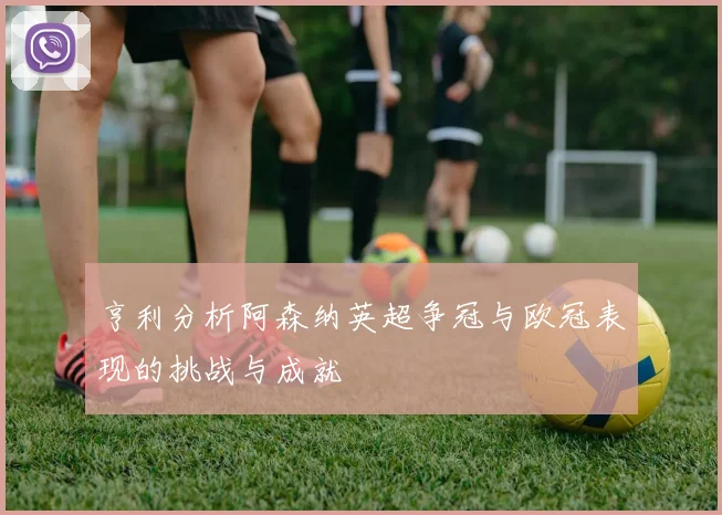亨利分析阿森纳英超争冠与欧冠表现的挑战与成就
