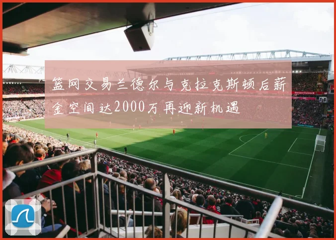 篮网交易兰德尔与克拉克斯顿后薪金空间达2000万再迎新机遇