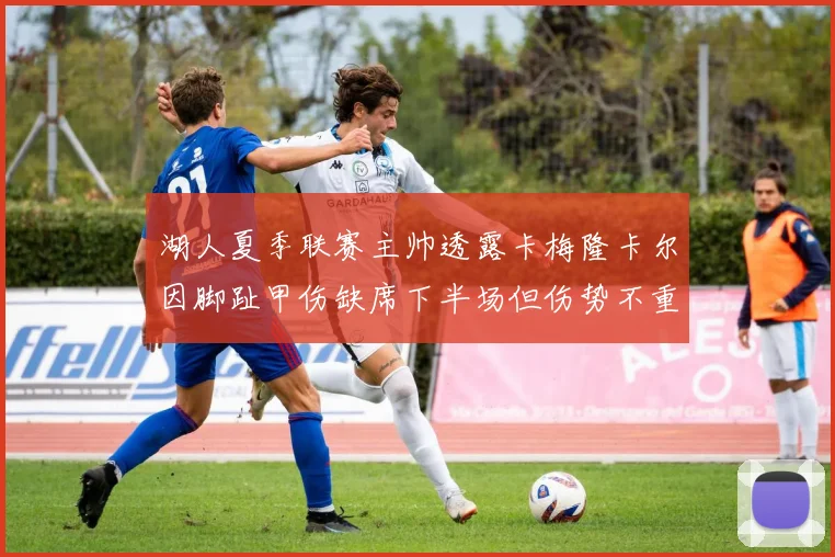 湖人夏季联赛主帅透露卡梅隆卡尔因脚趾甲伤缺席下半场但伤势不重