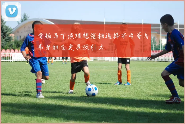 肯扬马丁谈理想搭档选择字母哥与韦尔组合更具吸引力
