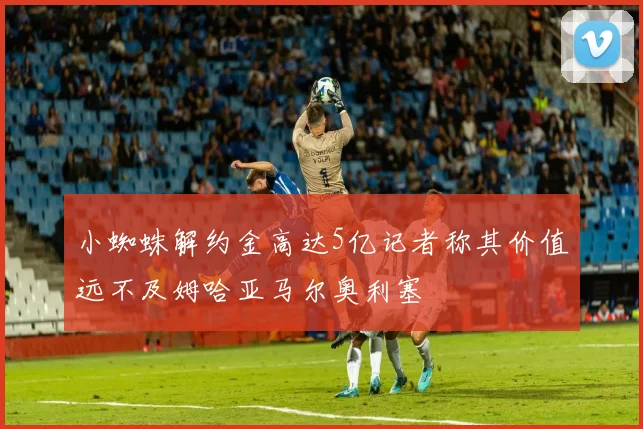 小蜘蛛解约金高达5亿记者称其价值远不及姆哈亚马尔奥利塞