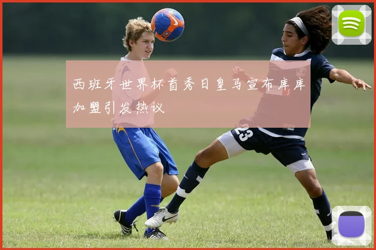 西班牙世界杯首秀日皇马宣布库库加盟引发热议