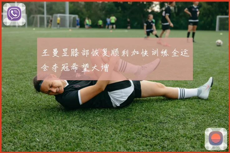 王曼昱膝部恢复顺利加快训练全运会夺冠希望大增