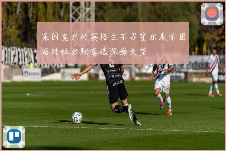 莱因克尔对英格兰不召霍尔表示困惑对帕尔默落选深感失望