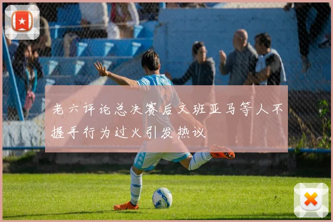 老六评论总决赛后文班亚马等人不握手行为过火引发热议