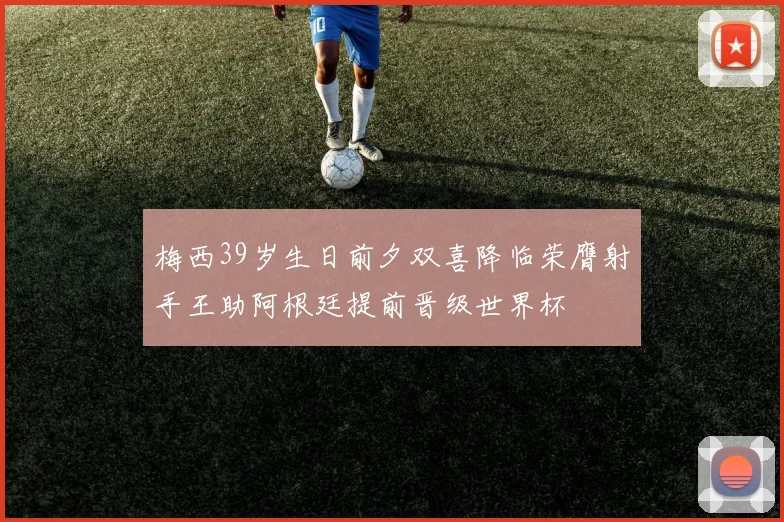 梅西39岁生日前夕双喜降临荣膺射手王助阿根廷提前晋级世界杯