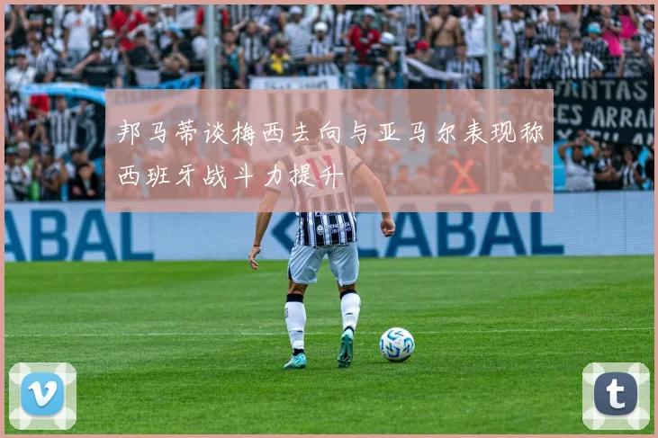 邦马蒂谈梅西去向与亚马尔表现称西班牙战斗力提升
