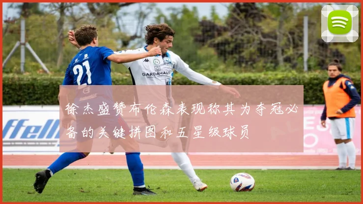 徐杰盛赞布伦森表现称其为夺冠必备的关键拼图和五星级球员
