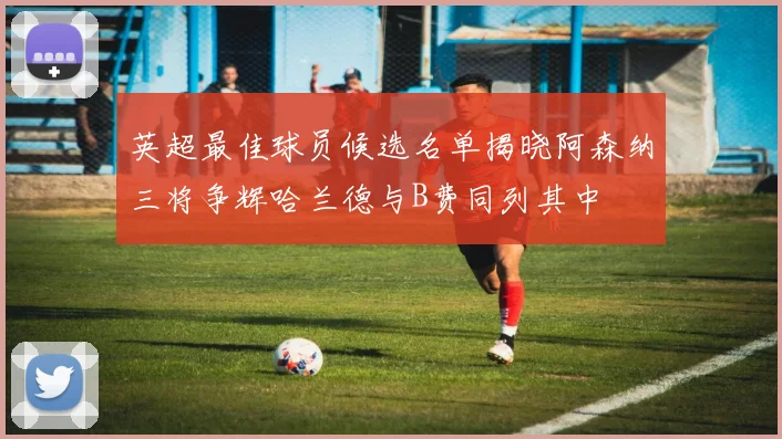 英超最佳球员候选名单揭晓阿森纳三将争辉哈兰德与B费同列其中