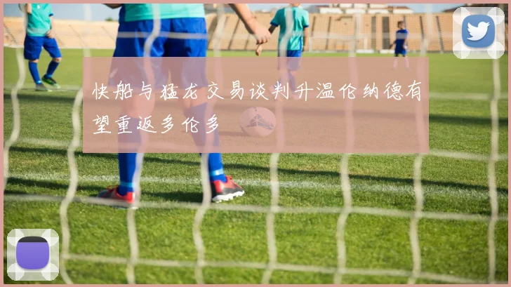 快船与猛龙交易谈判升温伦纳德有望重返多伦多