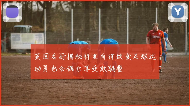 英国名厨揭秘特里自律饮食足球运动员也会偶尔享受欺骗餐