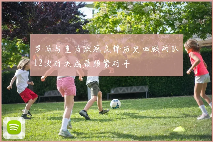 罗马与皇马欧冠交锋历史回顾两队12次对决成最频繁对手