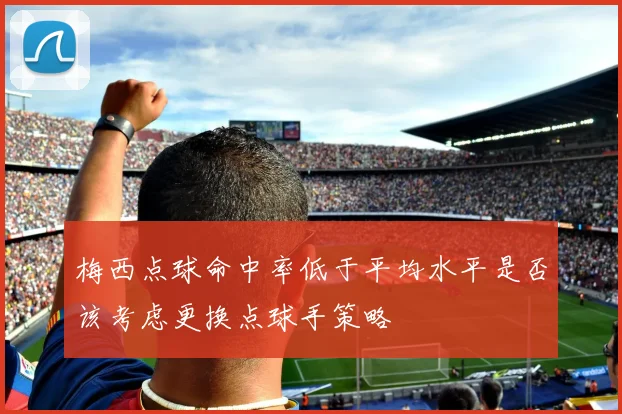 梅西点球命中率低于平均水平是否该考虑更换点球手策略