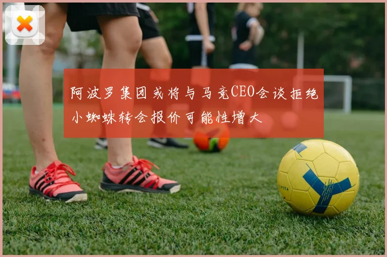 阿波罗集团或将与马竞CEO会谈拒绝小蜘蛛转会报价可能性增大