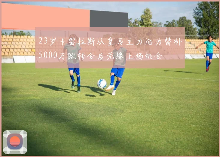 23岁卡雷拉斯从皇马主力沦为替补5000万欧转会后无缘上场机会